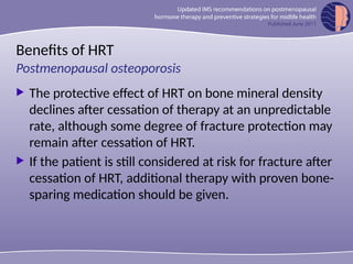 Benefits of HRT
 The protective effect of HRT on bone mineral density
declines after cessation of therapy at an unpredictable
rate, although some degree of fracture protection may
remain after cessation of HRT.
 If the patient is still considered at risk for fracture after
cessation of HRT, additional therapy with proven bone-
sparing medication should be given.
Postmenopausal osteoporosis
 