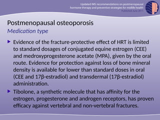 Postmenopausal osteoporosis
 Evidence of the fracture-protective effect of HRT is limited
to standard dosages of conjugated equine estrogen (CEE)
and medroxyprogesterone acetate (MPA), given by the oral
route. Evidence for protection against loss of bone mineral
density is available for lower than standard doses in oral
(CEE and 17β-estradiol) and transdermal (17β-estradiol)
administration.
 Tibolone, a synthetic molecule that has affinity for the
estrogen, progesterone and androgen receptors, has proven
efficacy against vertebral and non-vertebral fractures.
Medication type
 