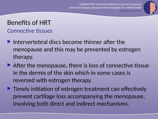 Benefits of HRT
 Intervertebral discs become thinner after the
menopause and this may be prevented by estrogen
therapy.
 After the menopause, there is loss of connective tissue
in the dermis of the skin which in some cases is
reversed with estrogen therapy.
 Timely initiation of estrogen treatment can effectively
prevent cartilage loss accompanying the menopause,
involving both direct and indirect mechanisms.
Connective tissues
 