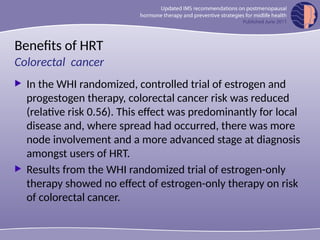 Benefits of HRT
 In the WHI randomized, controlled trial of estrogen and
progestogen therapy, colorectal cancer risk was reduced
(relative risk 0.56). This effect was predominantly for local
disease and, where spread had occurred, there was more
node involvement and a more advanced stage at diagnosis
amongst users of HRT.
 Results from the WHI randomized trial of estrogen-only
therapy showed no effect of estrogen-only therapy on risk
of colorectal cancer.
Colorectal cancer
 