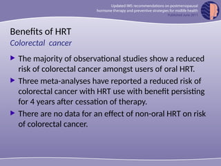 Benefits of HRT
 The majority of observational studies show a reduced
risk of colorectal cancer amongst users of oral HRT.
 Three meta-analyses have reported a reduced risk of
colorectal cancer with HRT use with benefit persisting
for 4 years after cessation of therapy.
 There are no data for an effect of non-oral HRT on risk
of colorectal cancer.
Colorectal cancer
 