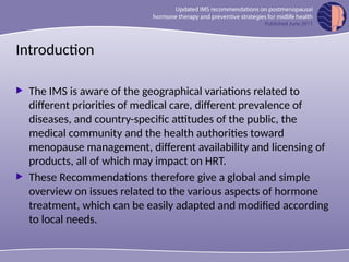 Introduction
 The IMS is aware of the geographical variations related to
different priorities of medical care, different prevalence of
diseases, and country-specific attitudes of the public, the
medical community and the health authorities toward
menopause management, different availability and licensing of
products, all of which may impact on HRT.
 These Recommendations therefore give a global and simple
overview on issues related to the various aspects of hormone
treatment, which can be easily adapted and modified according
to local needs.
 
