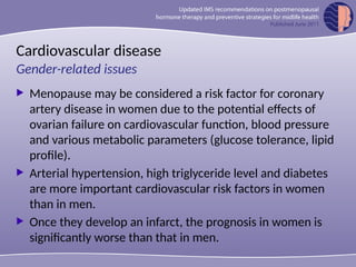 Cardiovascular disease
 Menopause may be considered a risk factor for coronary
artery disease in women due to the potential effects of
ovarian failure on cardiovascular function, blood pressure
and various metabolic parameters (glucose tolerance, lipid
profile).
 Arterial hypertension, high triglyceride level and diabetes
are more important cardiovascular risk factors in women
than in men.
 Once they develop an infarct, the prognosis in women is
significantly worse than that in men.
Gender-related issues
 