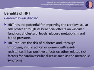 Benefits of HRT
 HRT has the potential for improving the cardiovascular
risk profile through its beneficial effects on vascular
function, cholesterol levels, glucose metabolism and
blood pressure.
 HRT reduces the risk of diabetes and, through
improving insulin action in women with insulin
resistance, it has positive effects on other related risk
factors for cardiovascular disease such as the metabolic
syndrome.
Cardiovascular disease
 