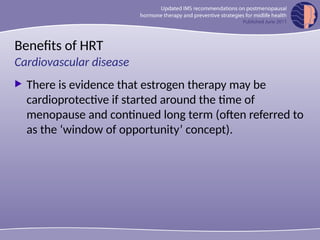 Benefits of HRT
 There is evidence that estrogen therapy may be
cardioprotective if started around the time of
menopause and continued long term (often referred to
as the ‘window of opportunity’ concept).
Cardiovascular disease
 
