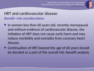 HRT and cardiovascular disease
 In women less than 60 years old, recently menopausal
and without evidence of cardiovascular disease, the
initiation of HRT does not cause early harm and may
reduce morbidity and mortality from coronary heart
disease.
 Continuation of HRT beyond the age of 60 years should
be decided as a part of the overall risk–benefit analysis.
Benefit–risk considerations
 