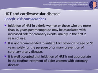 HRT and cardiovascular disease
 Initiation of HRT in elderly women or those who are more
than 10 years postmenopause may be associated with
increased risk for coronary events, mainly in the first 2
years of use.
 It is not recommended to initiate HRT beyond the age of 60
years solely for the purpose of primary prevention of
coronary artery disease.
 It is well accepted that initiation of HRT is not appropriate
in the routine treatment of older women with coronary
disease.
Benefit–risk considerations
 