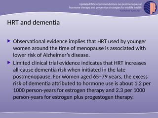 HRT and dementia
 Observational evidence implies that HRT used by younger
women around the time of menopause is associated with
lower risk of Alzheimer’s disease.
 Limited clinical trial evidence indicates that HRT increases
all-cause dementia risk when initiated in the late
postmenopause. For women aged 65–79 years, the excess
risk of dementia attributed to hormone use is about 1.2 per
1000 person-years for estrogen therapy and 2.3 per 1000
person-years for estrogen plus progestogen therapy.
 