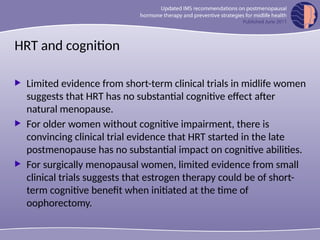 HRT and cognition
 Limited evidence from short-term clinical trials in midlife women
suggests that HRT has no substantial cognitive effect after
natural menopause.
 For older women without cognitive impairment, there is
convincing clinical trial evidence that HRT started in the late
postmenopause has no substantial impact on cognitive abilities.
 For surgically menopausal women, limited evidence from small
clinical trials suggests that estrogen therapy could be of short-
term cognitive benefit when initiated at the time of
oophorectomy.
 