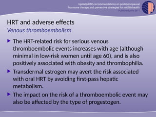 HRT and adverse effects
 The HRT-related risk for serious venous
thromboembolic events increases with age (although
minimal in low-risk women until age 60), and is also
positively associated with obesity and thrombophilia.
 Transdermal estrogen may avert the risk associated
with oral HRT by avoiding first-pass hepatic
metabolism.
 The impact on the risk of a thromboembolic event may
also be affected by the type of progestogen.
Venous thromboembolism
 