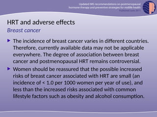 HRT and adverse effects
 The incidence of breast cancer varies in different countries.
Therefore, currently available data may not be applicable
everywhere. The degree of association between breast
cancer and postmenopausal HRT remains controversial.
 Women should be reassured that the possible increased
risks of breast cancer associated with HRT are small (an
incidence of < 1.0 per 1000 women per year of use), and
less than the increased risks associated with common
lifestyle factors such as obesity and alcohol consumption.
Breast cancer
 