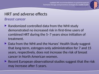 HRT and adverse effects
 Randomized controlled data from the WHI study
demonstrated no increased risk in first-time users of
combined HRT during the 5–7 years since initiation of
treatment.
 Data from the WHI and the Nurses’ Health Study suggest
that long-term, estrogen-only administration for 7 and 15
years, respectively, does not increase the risk of breast
cancer in North American women.
 Recent European observational studies suggest that the risk
may increase after 5 years.
Breast cancer
 