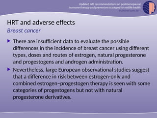 HRT and adverse effects
 There are insufficient data to evaluate the possible
differences in the incidence of breast cancer using different
types, doses and routes of estrogen, natural progesterone
and progestogens and androgen administration.
 Nevertheless, large European observational studies suggest
that a difference in risk between estrogen-only and
combined estrogen–progestogen therapy is seen with some
categories of progestogens but not with natural
progesterone derivatives.
Breast cancer
 