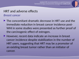 HRT and adverse effects
 The concomitant dramatic decrease in HRT use and the
immediate reduction in breast cancer incidence post-
WHI in some studies were presented as further proof of
the carcinogenic effect of estrogen.
 However, recent data indicate an increase in breast
cancer incidence despite stabilization in the number of
HRT users, suggesting that HRT may be a promoter of
an existing breast tumor rather than an initiator of
cancer.
Breast cancer
 