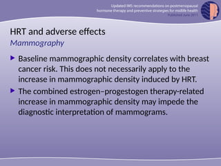 HRT and adverse effects
 Baseline mammographic density correlates with breast
cancer risk. This does not necessarily apply to the
increase in mammographic density induced by HRT.
 The combined estrogen–progestogen therapy-related
increase in mammographic density may impede the
diagnostic interpretation of mammograms.
Mammography
 