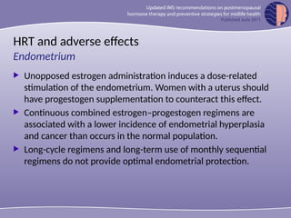 HRT and adverse effects
 Unopposed estrogen administration induces a dose-related
stimulation of the endometrium. Women with a uterus should
have progestogen supplementation to counteract this effect.
 Continuous combined estrogen–progestogen regimens are
associated with a lower incidence of endometrial hyperplasia
and cancer than occurs in the normal population.
 Long-cycle regimens and long-term use of monthly sequential
regimens do not provide optimal endometrial protection.
Endometrium
 