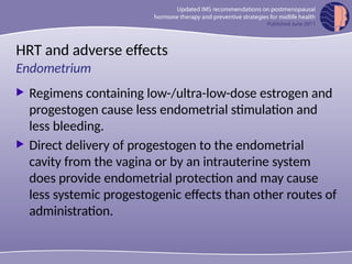 HRT and adverse effects
 Regimens containing low-/ultra-low-dose estrogen and
progestogen cause less endometrial stimulation and
less bleeding.
 Direct delivery of progestogen to the endometrial
cavity from the vagina or by an intrauterine system
does provide endometrial protection and may cause
less systemic progestogenic effects than other routes of
administration.
Endometrium
 