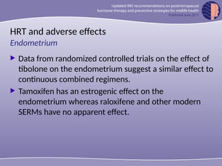 HRT and adverse effects
 Data from randomized controlled trials on the effect of
tibolone on the endometrium suggest a similar effect to
continuous combined regimens.
 Tamoxifen has an estrogenic effect on the
endometrium whereas raloxifene and other modern
SERMs have no apparent effect.
Endometrium
 