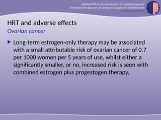 HRT and adverse effects
 Long-term estrogen-only therapy may be associated
with a small attributable risk of ovarian cancer of 0.7
per 1000 women per 5 years of use, whilst either a
significantly smaller, or no, increased risk is seen with
combined estrogen plus progestogen therapy.
Ovarian cancer
 