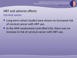 HRT and adverse effects
 Long-term cohort studies have shown no increased risk
of cervical cancer with HRT use.
 In the WHI randomized controlled trial, there was no
increase in risk of cervical cancer with HRT use.
Cervical cancer
 