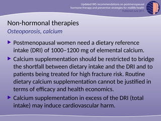 Non-hormonal therapies
 Postmenopausal women need a dietary reference
intake (DRI) of 1000–1200 mg of elemental calcium.
 Calcium supplementation should be restricted to bridge
the shortfall between dietary intake and the DRI and to
patients being treated for high fracture risk. Routine
dietary calcium supplementation cannot be justified in
terms of efficacy and health economics.
 Calcium supplementation in excess of the DRI (total
intake) may induce cardiovascular harm.
Osteoporosis, calcium
 