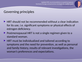 Governing principles
 HRT should not be recommended without a clear indication
for its use, i.e. significant symptoms or physical effects of
estrogen deficiency.
 Postmenopausal HRT is not a single regimen given to a
standard woman.
 HRT must be individualized and tailored according to
symptoms and the need for prevention, as well as personal
and family history, results of relevant investigations, the
woman’s preferences and expectations.
 