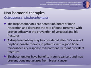 Non-hormonal therapies
 The bisphosphonates are potent inhibitors of bone
resorption and decrease the rate of bone turnover, with
proven efficacy in the prevention of vertebral and hip
fractures.
 A drug-free holiday may be considered after 3–5 years of
bisphosphonate therapy in patients with a good bone
mineral density response to treatment, without prevalent
fractures.
 Bisphosphonates have benefits in some cancers and may
prevent bone metastases from breast cancer.
Osteoporosis, bisphosphonates
 