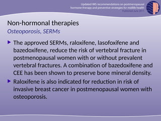 Non-hormonal therapies
 The approved SERMs, raloxifene, lasofoxifene and
bazedoxifene, reduce the risk of vertebral fracture in
postmenopausal women with or without prevalent
vertebral fractures. A combination of bazedoxifene and
CEE has been shown to preserve bone mineral density.
 Raloxifene is also indicated for reduction in risk of
invasive breast cancer in postmenopausal women with
osteoporosis.
Osteoporosis, SERMs
 