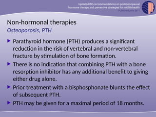 Non-hormonal therapies
 Parathyroid hormone (PTH) produces a significant
reduction in the risk of vertebral and non-vertebral
fracture by stimulation of bone formation.
 There is no indication that combining PTH with a bone
resorption inhibitor has any additional benefit to giving
either drug alone.
 Prior treatment with a bisphosphonate blunts the effect
of subsequent PTH.
 PTH may be given for a maximal period of 18 months.
Osteoporosis, PTH
 