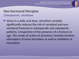 Non-hormonal therapies
 Given in a daily oral dose, strontium ranelate
significantly reduces the risk of vertebral and non-
vertebral fractures in osteoporotic and osteopenic
patients, irrespective of the presence of a fracture or
age. The mode of action of strontium ranelate involves
stimulation of bone formation as well as inhibition of
resorption.
Osteoporosis, strontium
 
