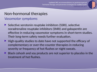 Non-hormonal therapies
 Selective serotonin reuptake inhibitors (SSRI), selective
noradrenaline reuptake inhibitors (SNRI) and gabapentin are
effective in reducing vasomotor symptoms in short-term studies.
Their long-term safety needs further evaluation.
 High-quality studies to date have not supported the efficacy of
complementary or over-the-counter therapies in reducing
severity or frequency of hot flushes or night sweats.
 Black cohosh and soy products are not superior to placebo in the
treatment of hot flushes.
Vasomotor symptoms
 