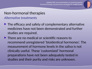 Non-hormonal therapies
 The efficacy and safety of complementary alternative
medicines have not been demonstrated and further
studies are required.
 There are no medical or scientific reasons to
recommend unregistered ‘bioidentical hormones’. The
measurement of hormone levels in the saliva is not
clinically useful. These ‘customized’ hormonal
preparations have not been adequately tested in
studies and their purity and risks are unknown.
Alternative treatments
 