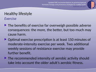 Healthy lifestyle
 The benefits of exercise far overweigh possible adverse
consequences: the more, the better, but too much may
cause harm.
 Optimal exercise prescription is at least 150 minutes of
moderate-intensity exercise per week. Two additional
weekly sessions of resistance exercise may provide
further benefit.
 The recommended intensity of aerobic activity should
take into account the older adult’s aerobic fitness.
Exercise
 