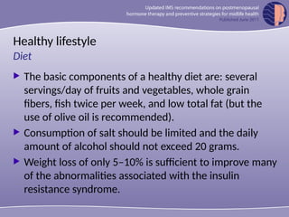 Healthy lifestyle
 The basic components of a healthy diet are: several
servings/day of fruits and vegetables, whole grain
fibers, fish twice per week, and low total fat (but the
use of olive oil is recommended).
 Consumption of salt should be limited and the daily
amount of alcohol should not exceed 20 grams.
 Weight loss of only 5–10% is sufficient to improve many
of the abnormalities associated with the insulin
resistance syndrome.
Diet
 