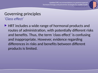 Governing principles
 HRT includes a wide range of hormonal products and
routes of administration, with potentially different risks
and benefits. Thus, the term ‘class effect’ is confusing
and inappropriate. However, evidence regarding
differences in risks and benefits between different
products is limited.
‘Class effect’
 