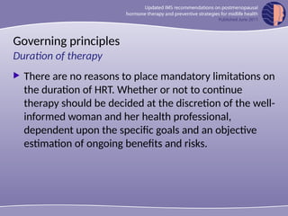 Governing principles
 There are no reasons to place mandatory limitations on
the duration of HRT. Whether or not to continue
therapy should be decided at the discretion of the well-
informed woman and her health professional,
dependent upon the specific goals and an objective
estimation of ongoing benefits and risks.
Duration of therapy
 