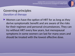 Governing principles
 Women can have the option of HRT for as long as they
derive symptomatic benefit and are aware of the risks
for their regimen and personal circumstances. They can
try without HRT every few years, but menopausal
symptoms in some women can last for many years and
should be treated with the lowest effective dose.
Duration of therapy
 