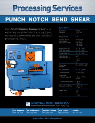 Processing Services
Punch notch Bend Shear
                                                         Specs Chart:
Our Scotchman Ironworker is an                           Punching                90 ton
extremely versatile machine – equipping                  Capacity                1-1/8” in
                                                                                 1”
us to give you excellent service on all your             Throat Depth            12”
processing needs.                                        Flat Bar Shear          24” Length
                                                         (with 4-Way             1” x 8”
                                                         Reversible Blade)       3/4” x 12”
                                                                                 1/2” x 16”
                                                                                 1/4” x 24”
                                                         Angle Shear 45°         3” x 3” x 3/8”
                                                         (with Bar Shear)        4” x 4” x 1/2”
                                                         Angle Shear 90°         6” x 6” x 1/2”
                                                         Pipe Notcher            3/4”
                                                         Schedule 40 I.D.        1”
                                                                                 1-1/4”
                                                                                 1-1/2”
                                                                                 2”
                                                         Rectangle               2” x 2-1/2” x 3/8”
                                                         Notcher

                                                         90° V. Notcher          6” x 6” x 5/16”
                                                         Channel Shear           2” to 6” Adj.
                                                         Rod Shear
                                                           Round (Max.>)         1/4” to 1-1/4”,
                                                                                 9 Cav.
                                                           Square Rod (Max.)     1/4” to 1”,
                                                                                 1 Cav.
                                                         Square Tube Shear       1/2” to 2”
                                                                                 12 ga.

                                                         Picket Tool             1/2”
                                                                                 3/4”
                                                                                 1”
                                                                                 16 ga.




                                                      metal made easy

       Los Angeles    Inland Empire    Orange County     San Diego           Phoenix
       818-729-3333   951-300-9900     949-250-3343      858-277-8200        602-454-1500


                             www.industrialmetalsupply.com
 