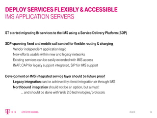 DEPLOYSERVICESFLEXIBLY&ACCESSIBLE
IMS APPLICATION SERVERS
ST started migrating IN services to the IMS using a Service Delivery Platform (SDP)
SDP spanning fixed and mobile call control for flexible routing & charging
Vendor independent application logic
New efforts usable within new and legacy networks
Existing services can be easily extended with IMS access
INAP, CAP for legacy support integrated, SIP for IMS support
Development on IMS integrated service layer should be future proof
Legacy integration can be achieved by direct integration or through IMS
Northbound integration should not be an option, but a must!
… and should be done with Web 2.0 technologies/protocols
23.4.13 14
 