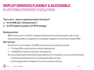 DEPLOYSERVICESFLEXIBLY&ACCESSIBLE
PLATFORM STRATEGY EVOLUTION
That’s not it – where is experience built in the future?
a)  On the IMS (aka “existing stream”)
b)  On OTT platform (similar to ST IPTV strategy)
Existing services
IMS services proven so far for migrated existing services (main business, real money)
Keep existing platforms separate (no immediate integration of trunking or hosted PBX)
New services
Once focus is on innovation, the IMS can become very costly very quickly
§  For large IMS scale & premium vendor deployments
§  Unfeasible for freemium services, trial-and-error
Re-use and granularly extend alternative platforms for innovations around communications
§  Development/enhancement of existing best-effort services
§  Existing application framework for communications services
23.4.13 15
 