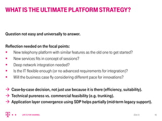 WHATISTHEULTIMATEPLATFORMSTRATEGY?
Question not easy and universally to answer.
Reflection needed on the focal points:
§  New telephony platform with similar features as the old one to get started?
§  New services fits in concept of sessions?
§  Deep network integration needed?
§  Is the IT flexible enough (or no advanced requirements for integration)?
§  Will the business case fly considering different pace for innovations?
à  Case-by-case decision, not just use because it is there (efficiency, suitability).
à  Technical pureness vs. commercial feasibility (e.g. trunking).
à  Application layer convergence using SDP helps partially (mid-term legacy support).
23.4.13 16
 