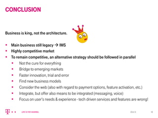 CONCLUSION
Business is king, not the architecture.
§  Main business still legacy à IMS
§  Highly competitive market
§  To remain competitive, an alternative strategy should be followed in parallel
§  Not the cure for everything
§  Bridge to emerging markets
§  Faster innovation, trial and error
§  Find new business models
§  Consider the web (also with regard to payment options, feature activation, etc.)
§  Integrate, but offer also means to be integrated (messaging, voice)
§  Focus on user’s needs & experience - tech driven services and features are wrong!
23.4.13 18
 