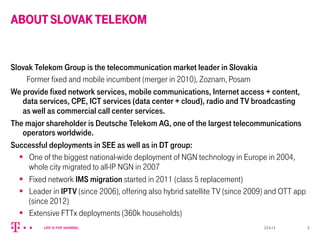 ABOUTSLOVAKTELEKOM
Slovak Telekom Group is the telecommunication market leader in Slovakia
Former fixed and mobile incumbent (merger in 2010), Zoznam, Posam
We provide fixed network services, mobile communications, Internet access + content,
data services, CPE, ICT services (data center + cloud), radio and TV broadcasting
as well as commercial call center services.
The major shareholder is Deutsche Telekom AG, one of the largest telecommunications
operators worldwide.
Successful deployments in SEE as well as in DT group:
§  One of the biggest national-wide deployment of NGN technology in Europe in 2004,
whole city migrated to all-IP NGN in 2007
§  Fixed network IMS migration started in 2011 (class 5 replacement)
§  Leader in IPTV (since 2006), offering also hybrid satellite TV (since 2009) and OTT app
(since 2012)
§  Extensive FTTx deployments (360k households)
23.4.13 3
 