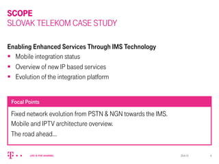 SCOPE
SLOVAK TELEKOM CASE STUDY
Enabling Enhanced Services Through IMS Technology
§  Mobile integration status
§  Overview of new IP based services
§  Evolution of the integration platform
Fixed network evolution from PSTN & NGN towards the IMS.
Mobile and IPTV architecture overview.
The road ahead…
Focal Points
23.4.13 4
 
