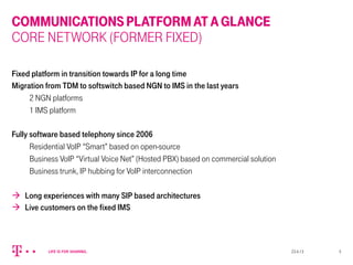 COMMUNICATIONSPLATFORMATAGLANCE
CORE NETWORK (FORMER FIXED)
Fixed platform in transition towards IP for a long time
Migration from TDM to softswitch based NGN to IMS in the last years
2 NGN platforms
1 IMS platform
Fully software based telephony since 2006
Residential VoIP “Smart” based on open-source
Business VoIP “Virtual Voice Net” (Hosted PBX) based on commercial solution
Business trunk, IP hubbing for VoIP interconnection
à  Long experiences with many SIP based architectures
à  Live customers on the fixed IMS
23.4.13 5
 