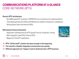 COMMUNICATIONSPLATFORMATAGLANCE
CORE NETWORK (IPTV)
Generic IPTV architecture
Non-IMS based (ST involved in TISPAN R3, but no decision for implementation)
Test/staging/production Microsoft Mediaroom platform (head-end, middleware)
Set-top-boxes (with and without HDD)
Web based in-house framework
Application development for IPTV (portal, free.sk, Facebook, e-shop)
Web integration (web EPG, iPhone EPG)
Magio Go TelcoOTT application
à  IPTV “off-the-shelf” solution has been enough in the beginning
à  The need for a flexible integration environment rose quickly
à  Different approach (no “legacy”) and no historical role in IPTV business
23.4.13 7
 
