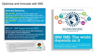 Optimize and Innovate with IMS
IMS TM VUE - Enables clients to expand new
workloads in IMS through an alternative pricing option
IMS Mobile Feature Pack - Easily extend IMS reach to
cloud and mobile – 20+ clients in/starting POC
IMS IDAA POT - Accelerate analysis of IMS Data with
IDAA
2014 Key Deliveries
Optimize and extend the value of your IMS investment in
the era of Data, Cloud & Engagement
 Simplified, standards-based management and integration
for hybrid cloud, analytics, mobile, and big data
 Improved IMS TCO and Qualities of Service
IMS 14 – QPP began January 2015
 