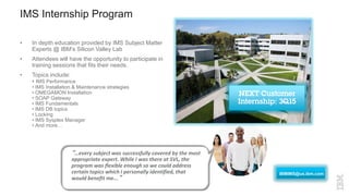 “…every subject was successfully covered by the most
appropriate expert. While I was there at SVL, the
program was flexible enough so we could address
certain topics which I personally identified, that
would benefit me...”
• In depth education provided by IMS Subject Matter
Experts @ IBM’s Silicon Valley Lab
• Attendees will have the opportunity to participate in
training sessions that fits their needs.
• Topics include:
• IMS Performance
• IMS Installation & Maintenance strategies
• OMEGAMON Installation
• SOAP Gateway
• IMS Fundamentals
• IMS DB topics
• Locking
• IMS Sysplex Manager
• And more…
IMS Internship Program
IBMIMS@us.ibm.com
 