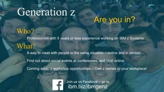 Professionals with 5 years or less experience working on IBM z Systems
Who?
A way to meet with people in the same situation – online and in person
Find out about social events at conferences, and chat online
Coming soon: z workshop opportunities – Gen z comes to your workplace!
What?
Join us on Facebook – go to
ibm.biz/ibmgenz
Generation z
Are you in?
 
