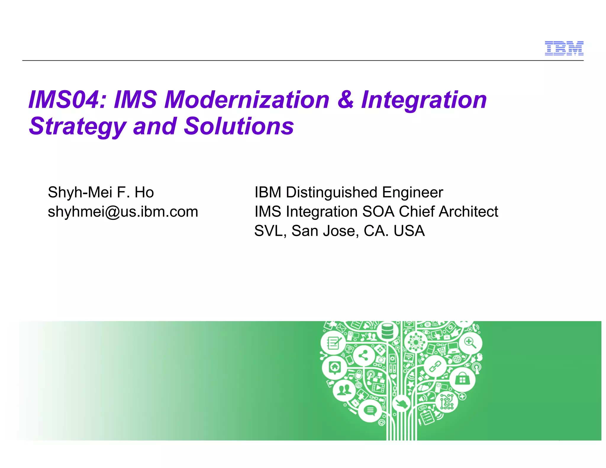 © 2014 IBM Corporation
1
IMS04: IMS Modernization & Integration
Strategy and Solutions
Shyh-Mei F. Ho IBM Distinguished Engineer
shyhmei@us.ibm.com IMS Integration SOA Chief Architect
SVL, San Jose, CA. USA
 